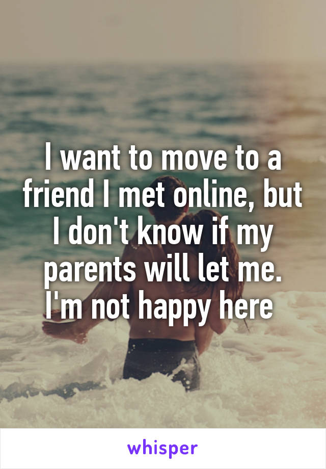 I want to move to a friend I met online, but I don't know if my parents will let me. I'm not happy here 