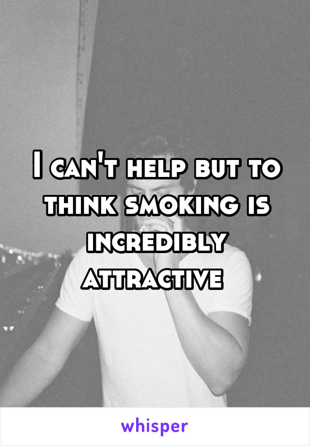 I can't help but to think smoking is incredibly attractive 