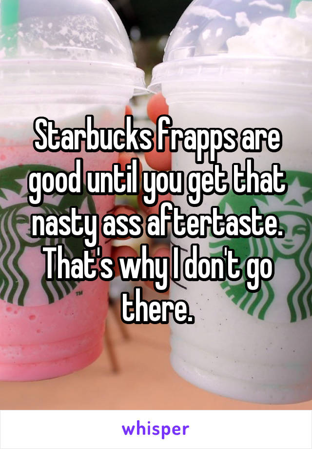 Starbucks frapps are good until you get that nasty ass aftertaste. That's why I don't go there.