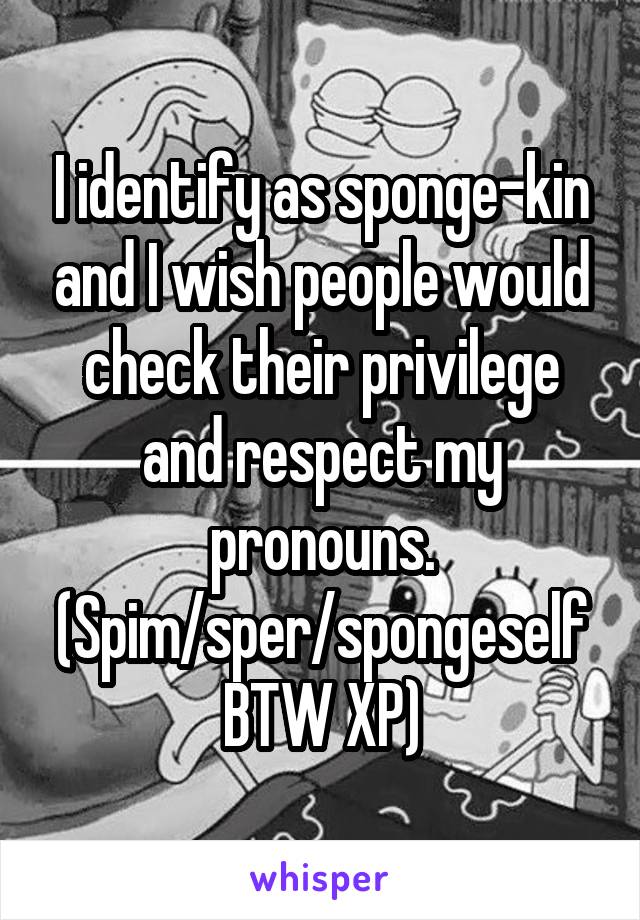 I identify as sponge-kin and I wish people would check their privilege and respect my pronouns. (Spim/sper/spongeself BTW XP)