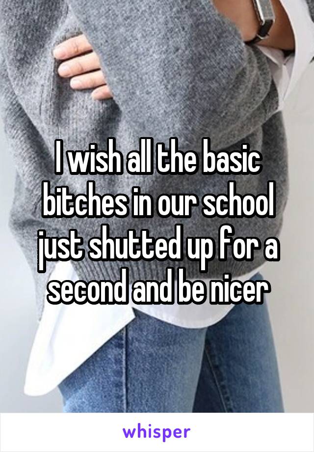 I wish all the basic bitches in our school just shutted up for a second and be nicer