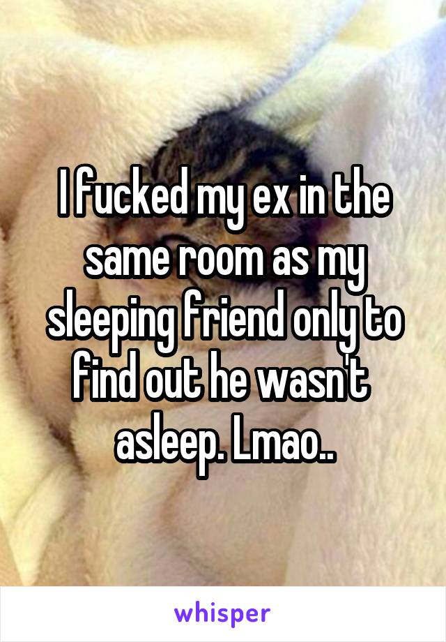 I fucked my ex in the same room as my sleeping friend only to find out he wasn't  asleep. Lmao..