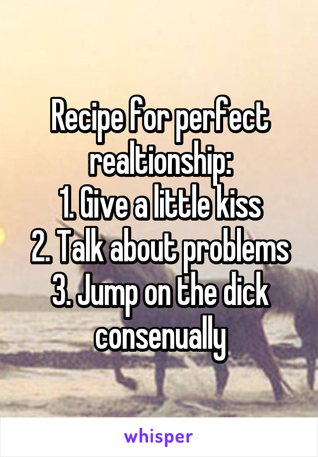 Recipe for perfect realtionship:
1. Give a little kiss
2. Talk about problems
3. Jump on the dick consenually