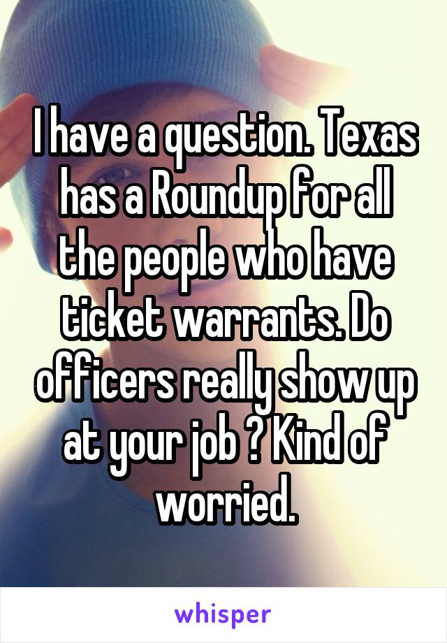 I have a question. Texas has a Roundup for all the people who have ticket warrants. Do officers really show up at your job ? Kind of worried.