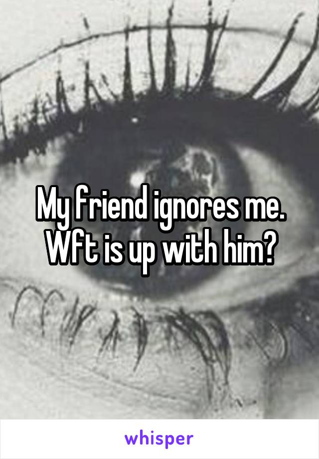 My friend ignores me.
Wft is up with him?