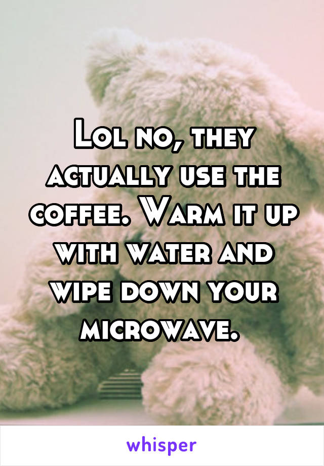 Lol no, they actually use the coffee. Warm it up with water and wipe down your microwave. 
