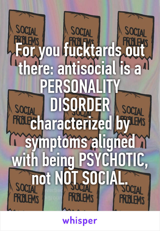 For you fucktards out there: antisocial is a PERSONALITY DISORDER characterized by symptoms aligned with being PSYCHOTIC, not NOT SOCIAL.