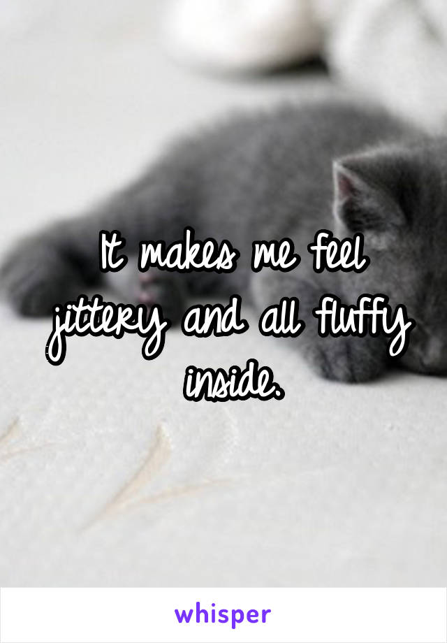 It makes me feel jittery and all fluffy inside.