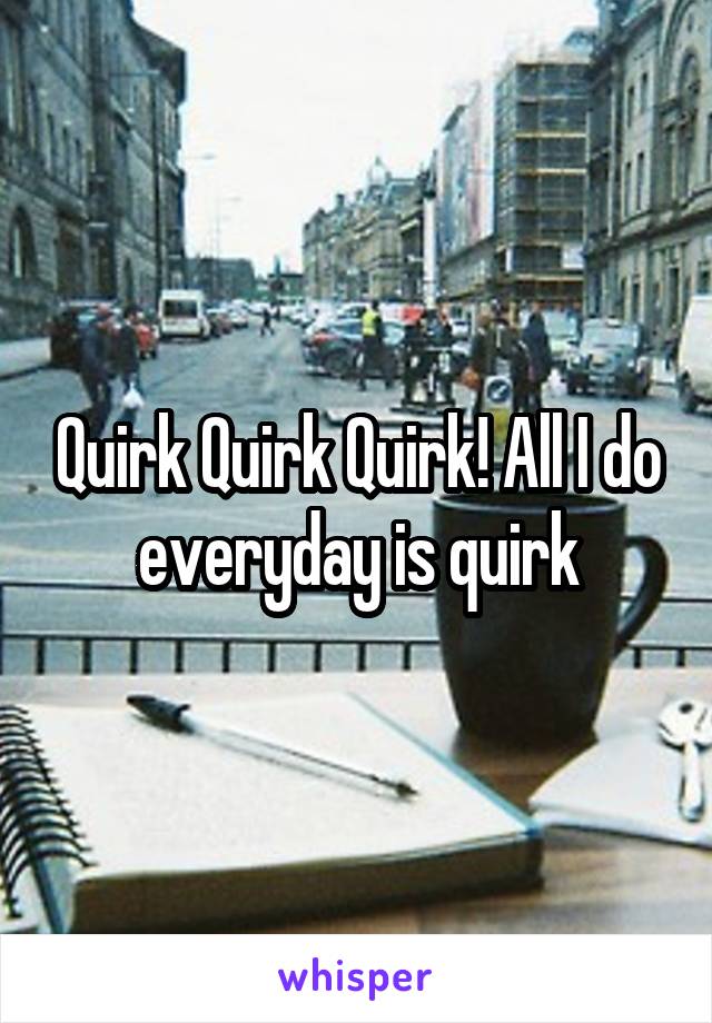 Quirk Quirk Quirk! All I do everyday is quirk