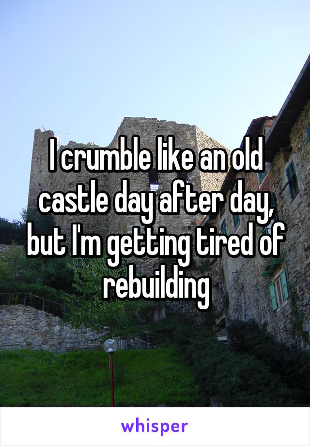 I crumble like an old castle day after day, but I'm getting tired of rebuilding