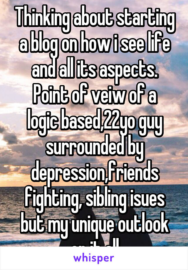 Thinking about starting a blog on how i see life and all its aspects.
Point of veiw of a logic based,22yo guy surrounded by depression,friends fighting, sibling isues but my unique outlook on it all