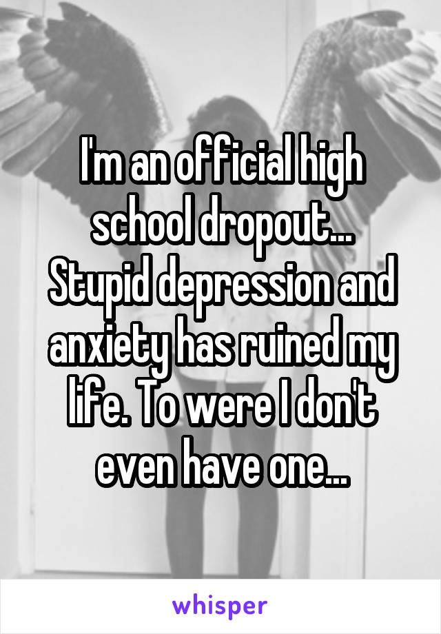 I'm an official high school dropout...
Stupid depression and anxiety has ruined my life. To were I don't even have one...