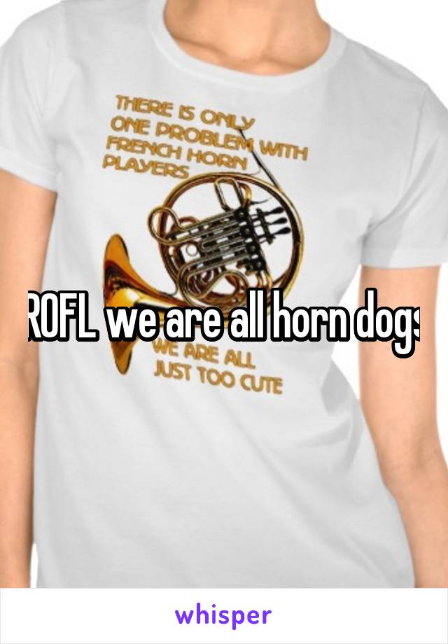 ROFL we are all horn dogs