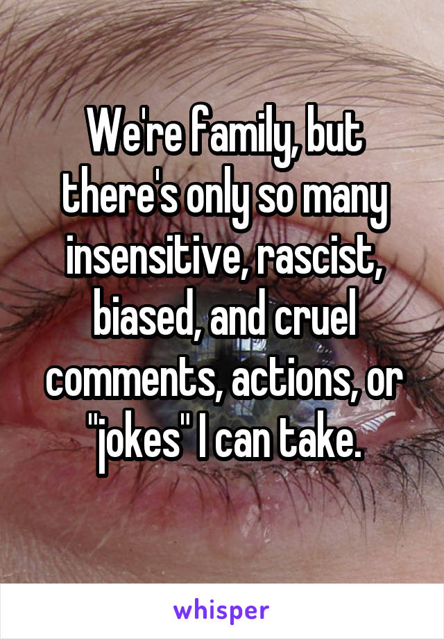 We're family, but there's only so many insensitive, rascist, biased, and cruel comments, actions, or "jokes" I can take.
