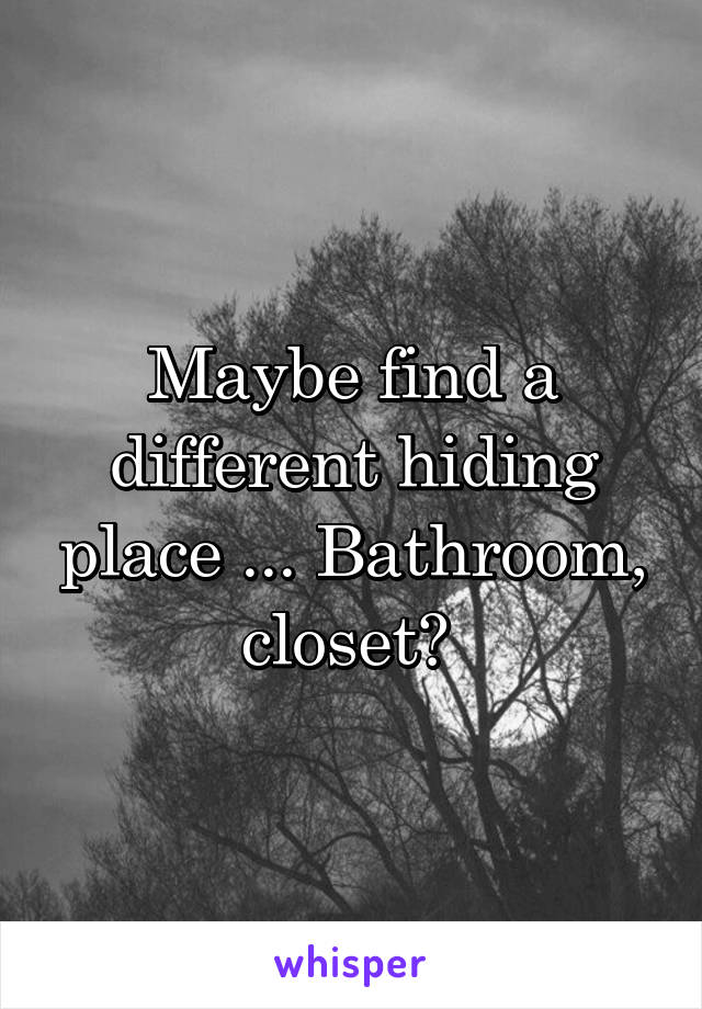 Maybe find a different hiding place ... Bathroom, closet? 