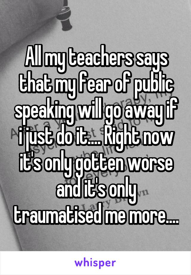All my teachers says that my fear of public speaking will go away if i just do it.... Right now it's only gotten worse and it's only traumatised me more....