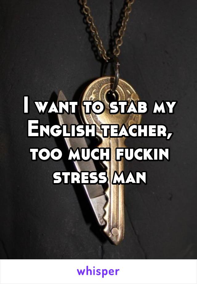 I want to stab my English teacher, too much fuckin stress man