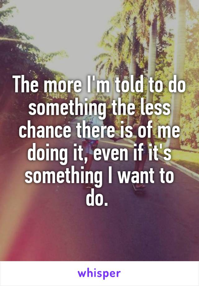 The more I'm told to do something the less chance there is of me doing it, even if it's something I want to do. 