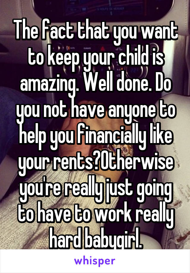 The fact that you want to keep your child is amazing. Well done. Do you not have anyone to help you financially like your rents?Otherwise you're really just going to have to work really hard babygirl.