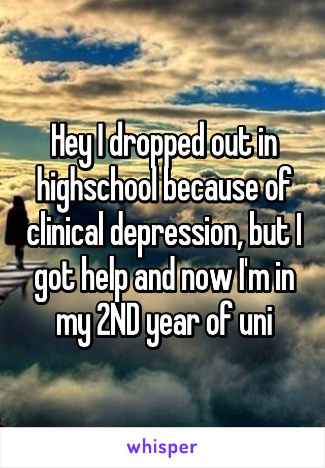 Hey I dropped out in highschool because of clinical depression, but I got help and now I'm in my 2ND year of uni