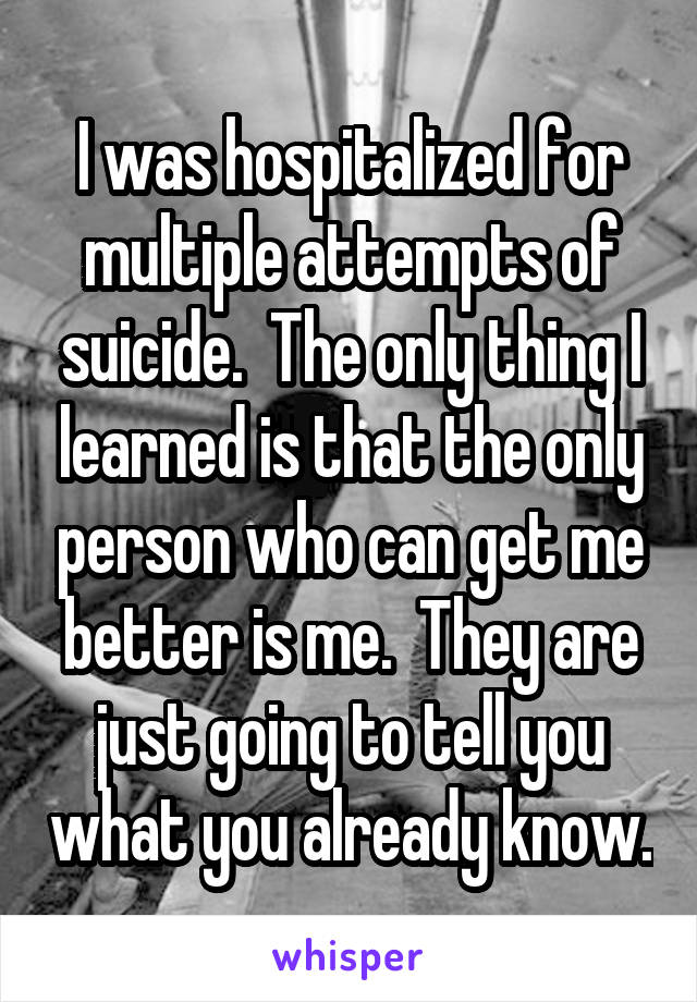 I was hospitalized for multiple attempts of suicide.  The only thing I learned is that the only person who can get me better is me.  They are just going to tell you what you already know.