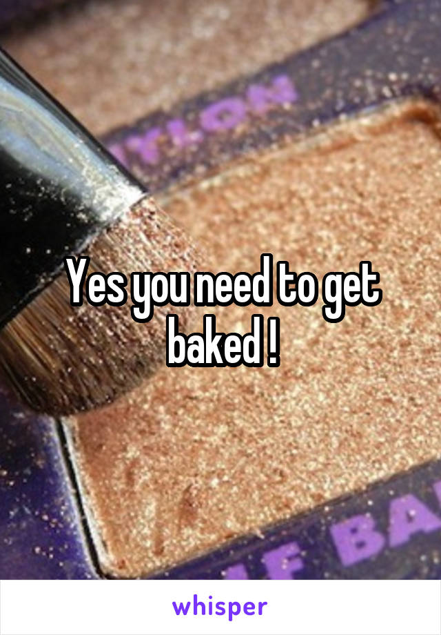 Yes you need to get baked !