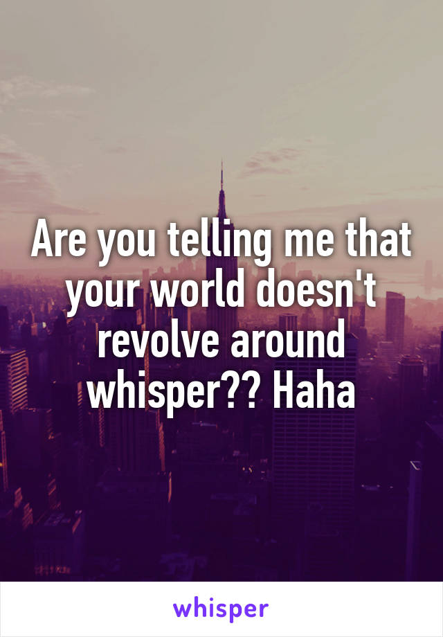 Are you telling me that your world doesn't revolve around whisper?? Haha