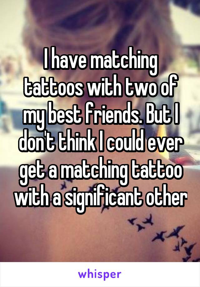 I have matching tattoos with two of my best friends. But I don't think I could ever get a matching tattoo with a significant other 