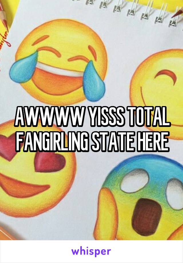 AWWWW YISSS TOTAL FANGIRLING STATE HERE