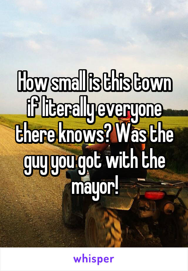 How small is this town if literally everyone there knows? Was the guy you got with the mayor!