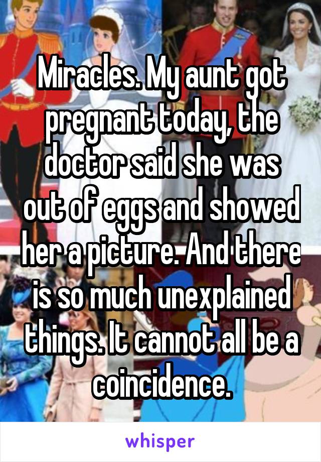 Miracles. My aunt got pregnant today, the doctor said she was out of eggs and showed her a picture. And there is so much unexplained things. It cannot all be a coincidence.