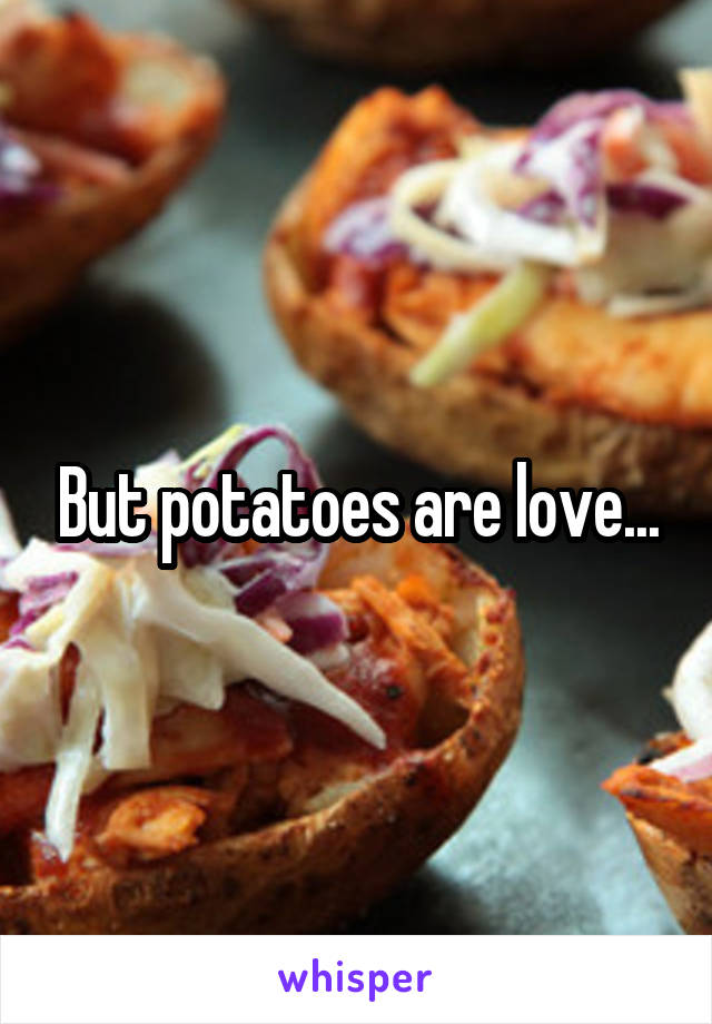But potatoes are love...