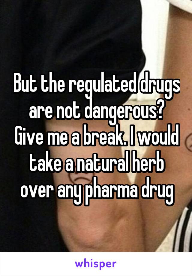 But the regulated drugs are not dangerous? Give me a break. I would take a natural herb over any pharma drug