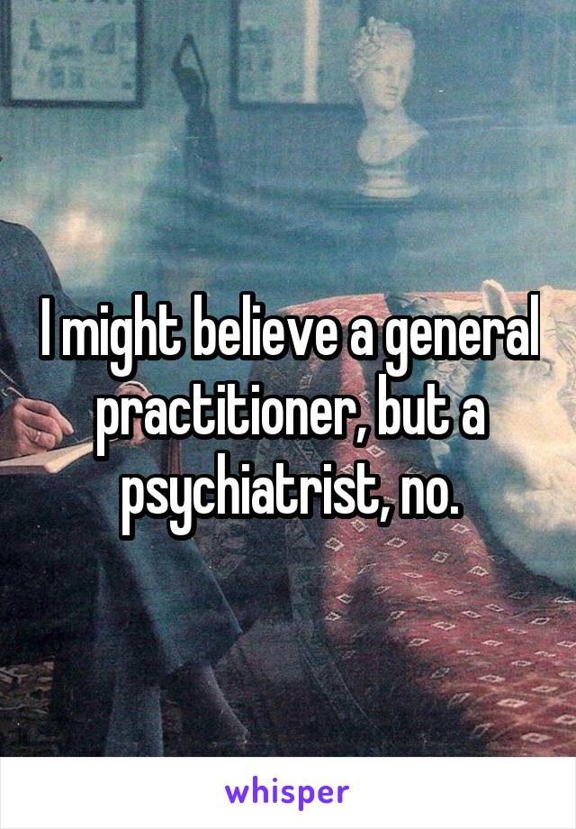 I might believe a general practitioner, but a psychiatrist, no.