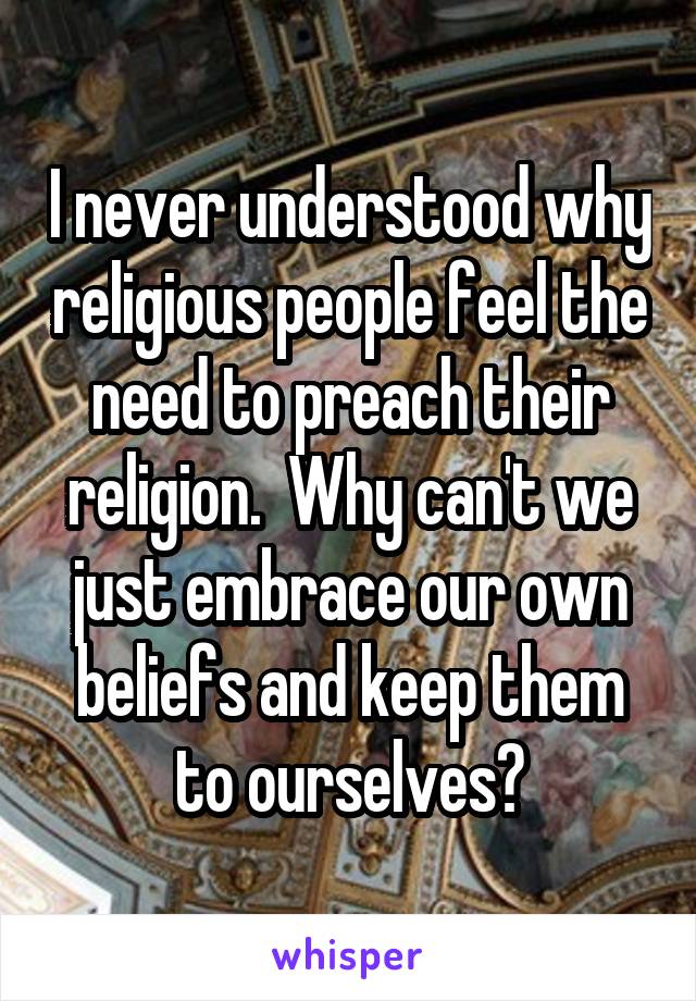 I never understood why religious people feel the need to preach their religion.  Why can't we just embrace our own beliefs and keep them to ourselves?