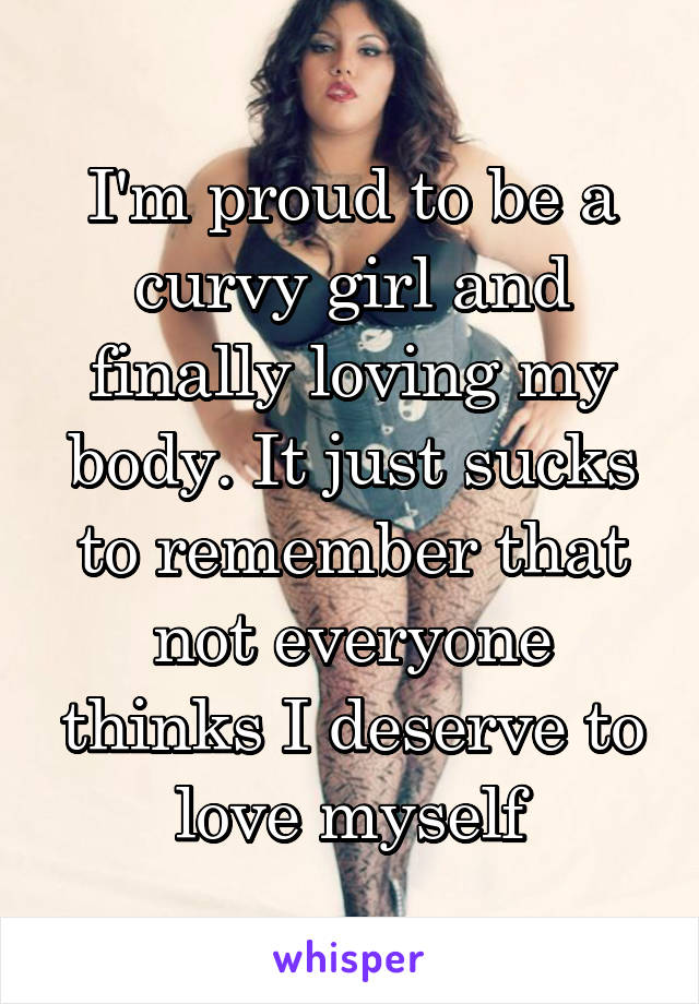 I'm proud to be a curvy girl and finally loving my body. It just sucks to remember that not everyone thinks I deserve to love myself