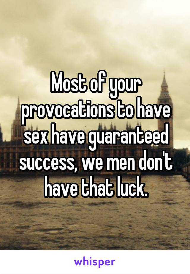 Most of your provocations to have sex have guaranteed success, we men don't have that luck.