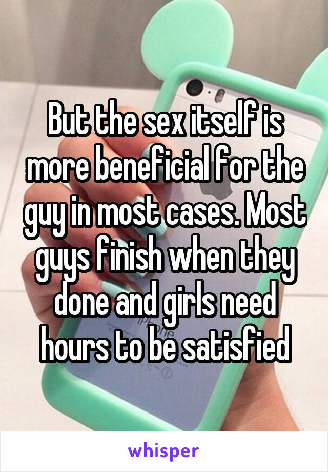 But the sex itself is more beneficial for the guy in most cases. Most guys finish when they done and girls need hours to be satisfied