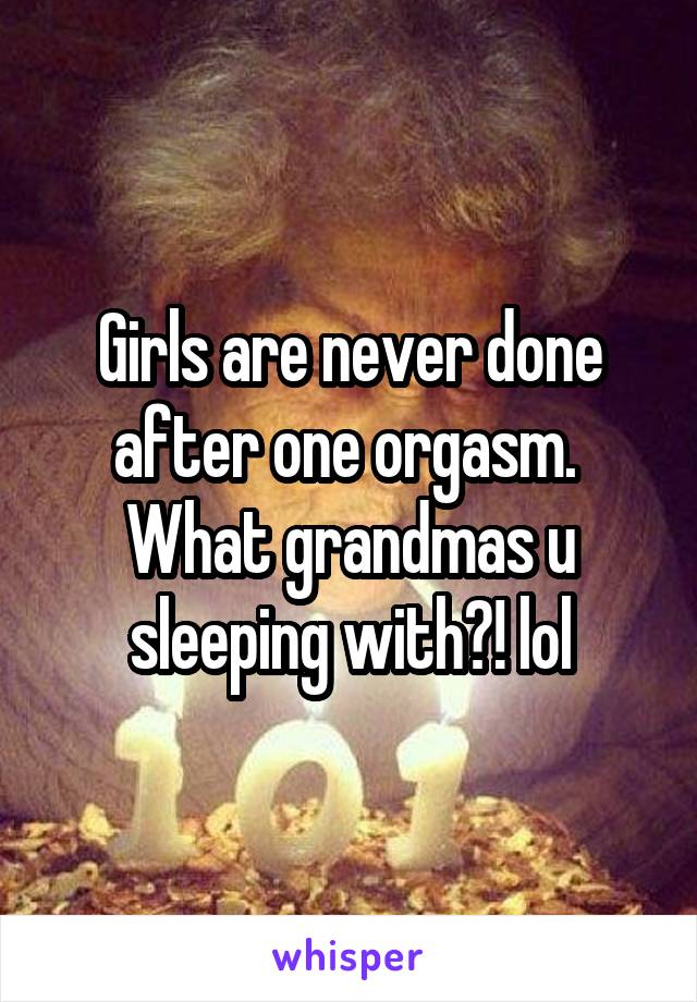 Girls are never done after one orgasm.  What grandmas u sleeping with?! lol