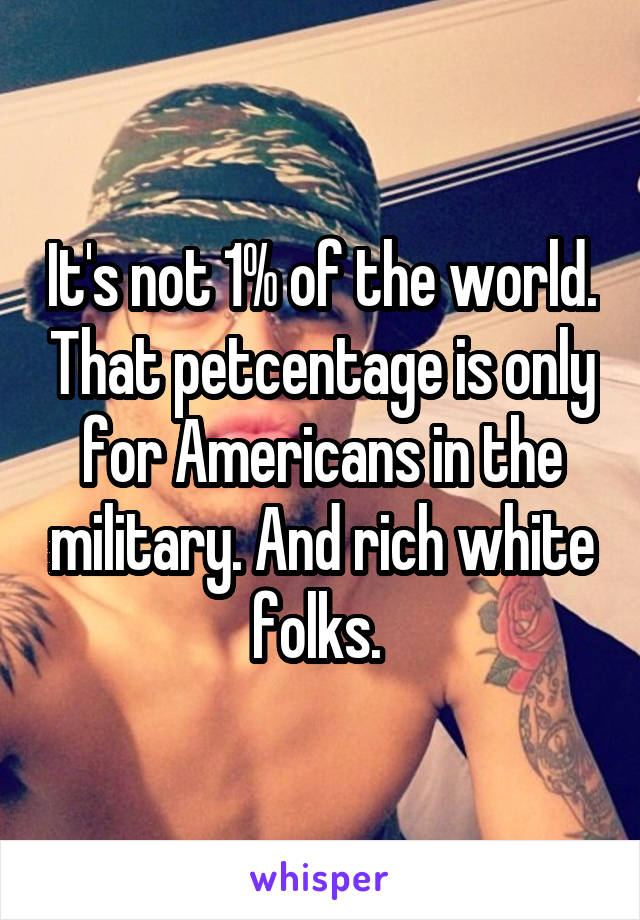It's not 1% of the world. That petcentage is only for Americans in the military. And rich white folks. 