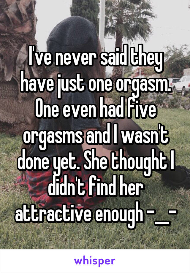 I've never said they have just one orgasm. One even had five orgasms and I wasn't done yet. She thought I didn't find her attractive enough -__-