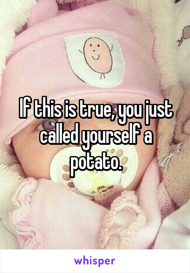 If this is true, you just called yourself a potato.