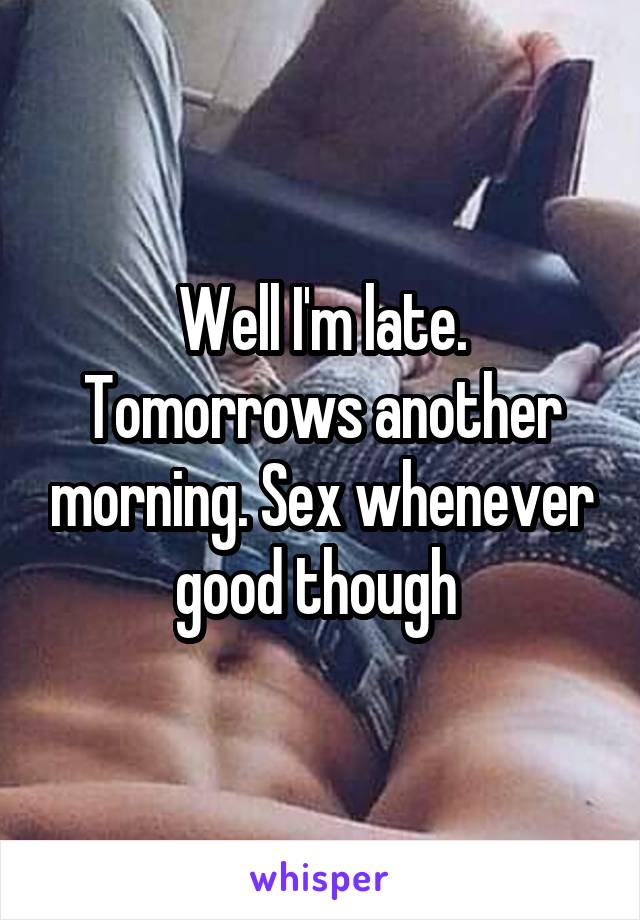 Well I'm late. Tomorrows another morning. Sex whenever good though 