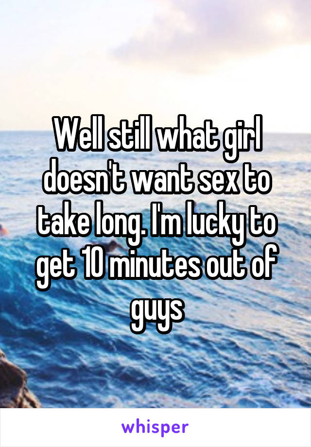 Well still what girl doesn't want sex to take long. I'm lucky to get 10 minutes out of guys