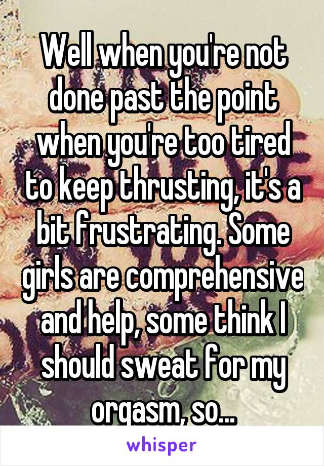 Well when you're not done past the point when you're too tired to keep thrusting, it's a bit frustrating. Some girls are comprehensive and help, some think I should sweat for my orgasm, so...