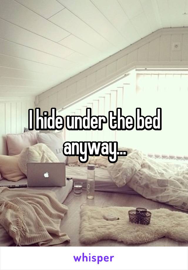 I hide under the bed anyway...