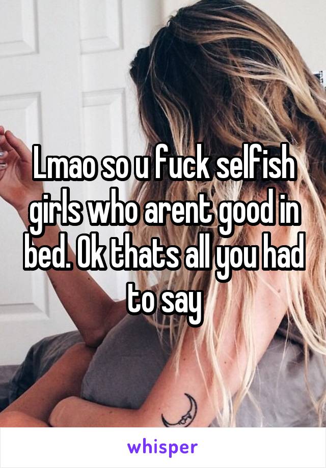 Lmao so u fuck selfish girls who arent good in bed. Ok thats all you had to say