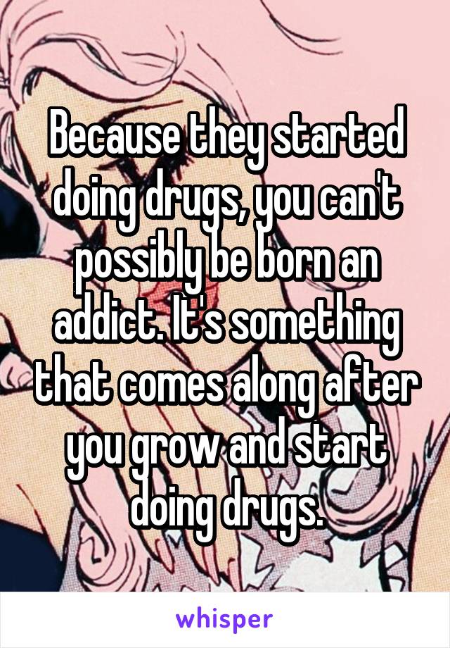 Because they started doing drugs, you can't possibly be born an addict. It's something that comes along after you grow and start doing drugs.