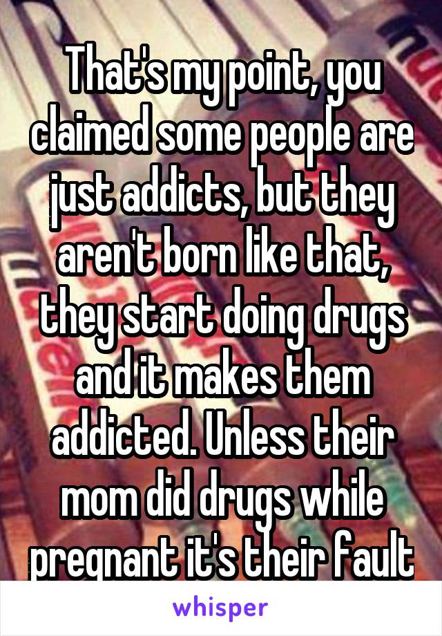 That's my point, you claimed some people are just addicts, but they aren't born like that, they start doing drugs and it makes them addicted. Unless their mom did drugs while pregnant it's their fault