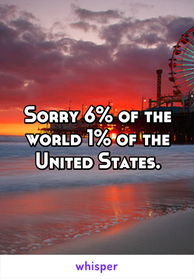 Sorry 6% of the world 1% of the United States.